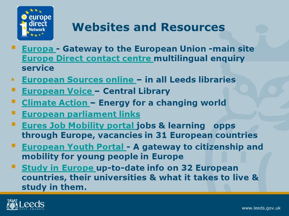 Websites and Resources  Europa - Gateway to the European Union -main site Europe Direct contact centre multilingual enquiry service Europa Europe Direct contact centre  European Sources online – in all Leeds libraries European Sources online  European Voice – Central Library European Voice  Climate Action – Energy for a changing world Climate Action  European parliament links European parliament links  Eures Job Mobility portal jobs & learning opps through Europe, vacancies in 31 European countries Eures Job Mobility portal  European Youth Portal - A gateway to citizenship and mobility for young people in Europe European Youth Portal  Study in Europe up-to-date info on 32 European countries, their universities & what it takes to live & study in them.