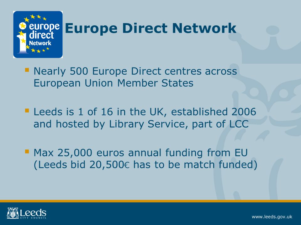 Europe Direct Network  Nearly 500 Europe Direct centres across European Union Member States  Leeds is 1 of 16 in the UK, established 2006 and hosted by Library Service, part of LCC  Max 25,000 euros annual funding from EU (Leeds bid 20,500 € has to be match funded)