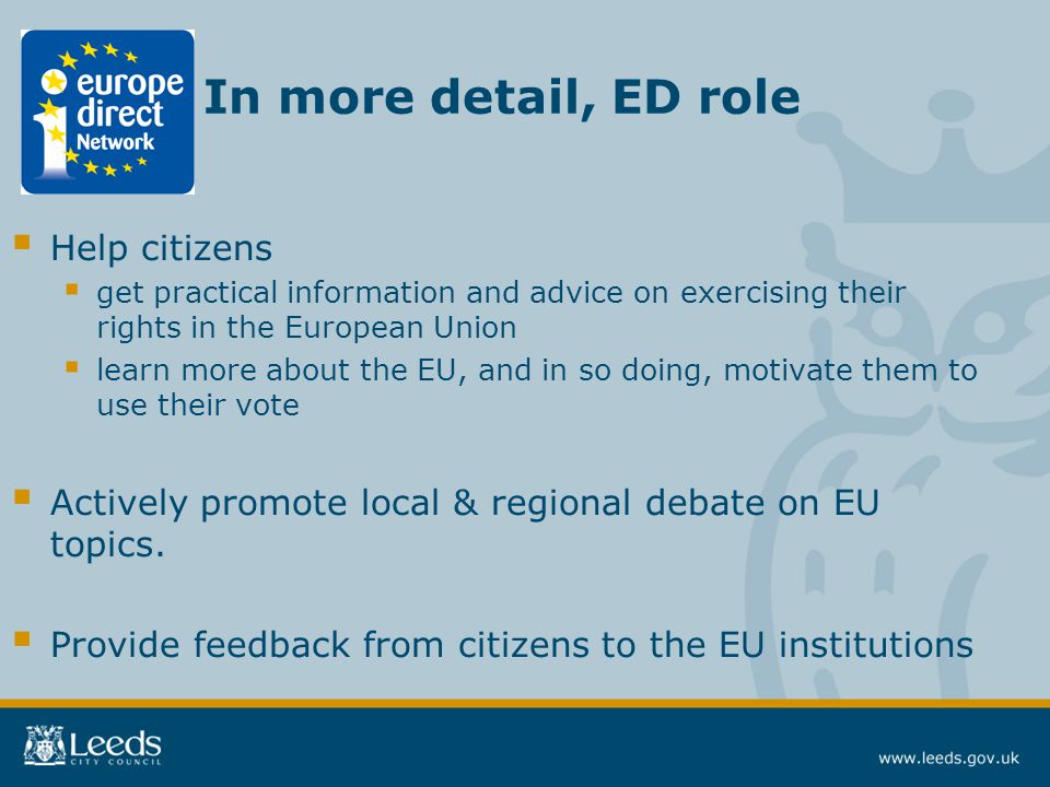 In more detail, ED role  Help citizens  get practical information and advice on exercising their rights in the European Union  learn more about the EU, and in so doing, motivate them to use their vote  Actively promote local & regional debate on EU topics.