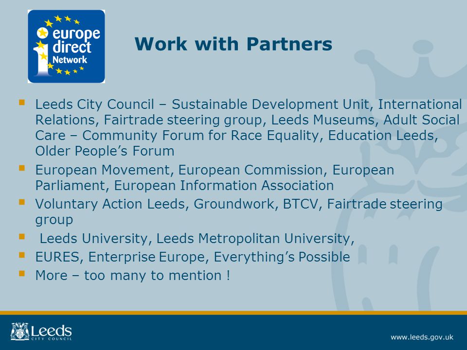 Work with Partners  Leeds City Council – Sustainable Development Unit, International Relations, Fairtrade steering group, Leeds Museums, Adult Social Care – Community Forum for Race Equality, Education Leeds, Older People’s Forum  European Movement, European Commission, European Parliament, European Information Association  Voluntary Action Leeds, Groundwork, BTCV, Fairtrade steering group  Leeds University, Leeds Metropolitan University,  EURES, Enterprise Europe, Everything’s Possible  More – too many to mention !