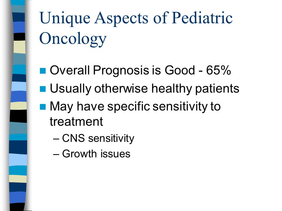 Unique Aspects of Pediatric Oncology Overall Prognosis is Good - 65% Usually otherwise healthy patients May have specific sensitivity to treatment –CNS sensitivity –Growth issues