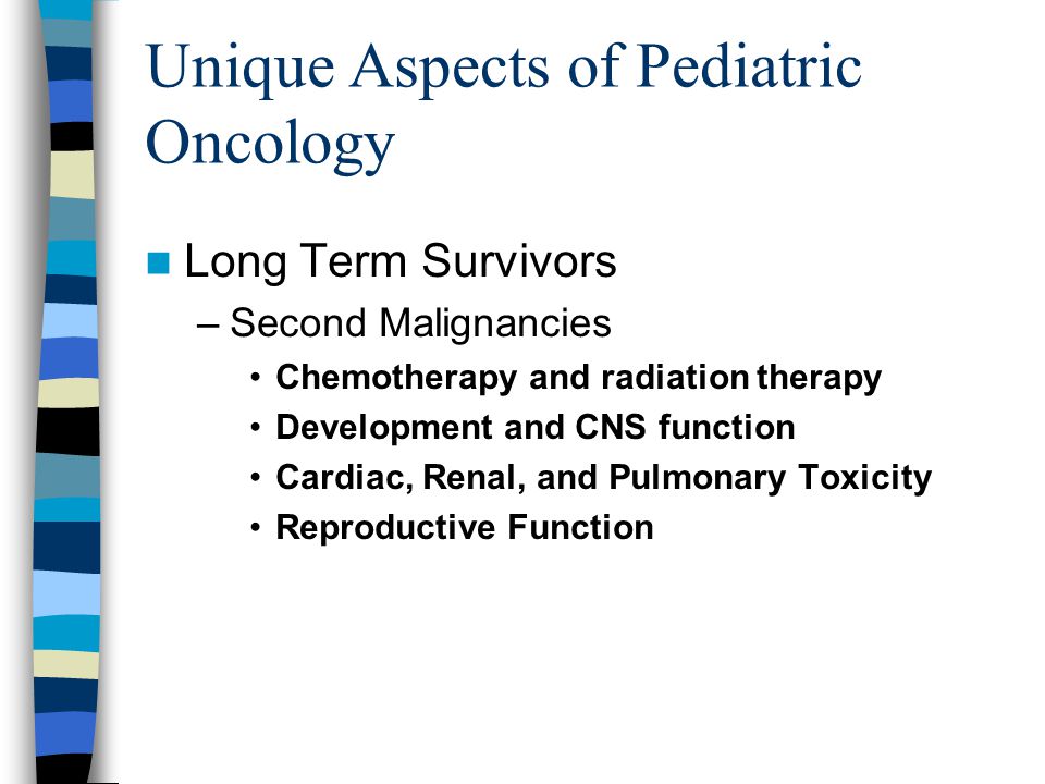 Unique Aspects of Pediatric Oncology Long Term Survivors –Second Malignancies Chemotherapy and radiation therapy Development and CNS function Cardiac, Renal, and Pulmonary Toxicity Reproductive Function