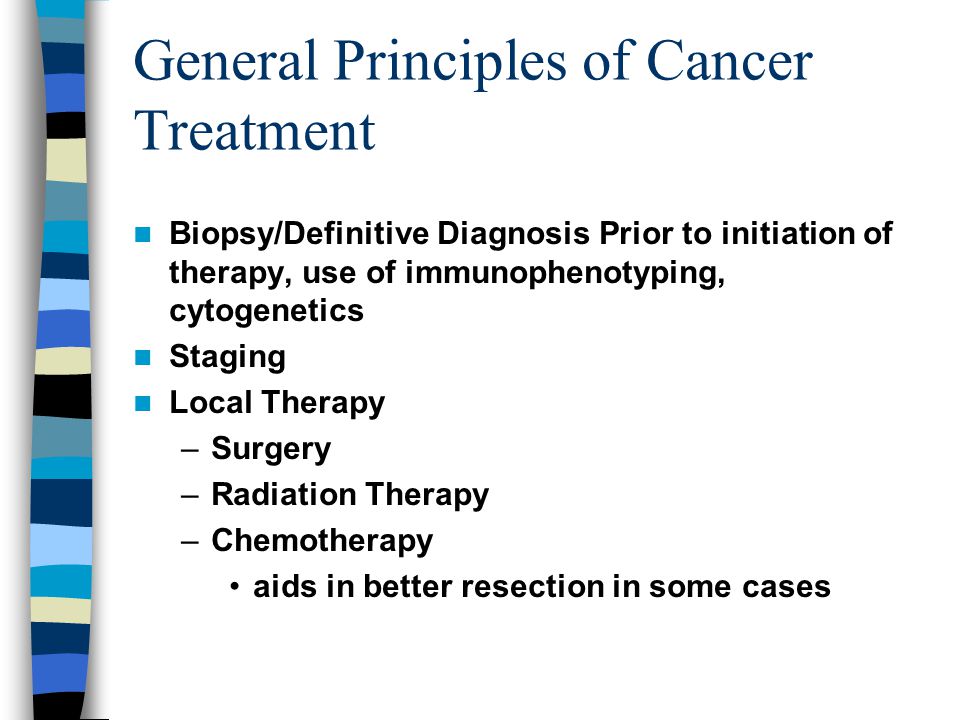 General Principles of Cancer Treatment Biopsy/Definitive Diagnosis Prior to initiation of therapy, use of immunophenotyping, cytogenetics Staging Local Therapy –Surgery –Radiation Therapy –Chemotherapy aids in better resection in some cases