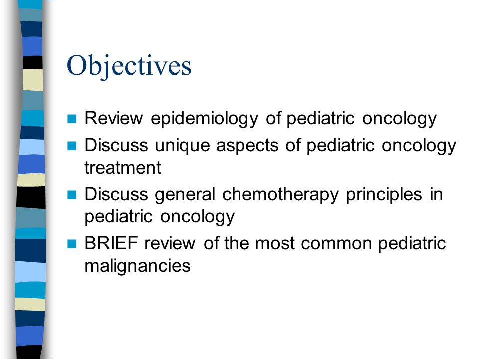 Objectives Review epidemiology of pediatric oncology Discuss unique aspects of pediatric oncology treatment Discuss general chemotherapy principles in pediatric oncology BRIEF review of the most common pediatric malignancies