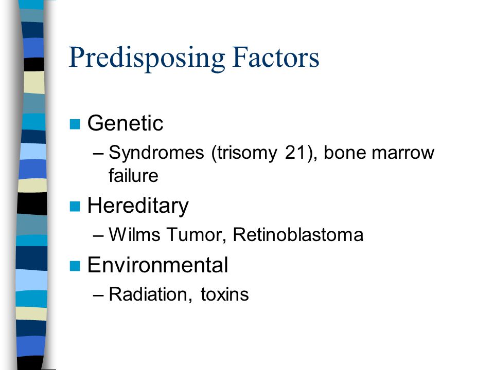 Predisposing Factors Genetic –Syndromes (trisomy 21), bone marrow failure Hereditary –Wilms Tumor, Retinoblastoma Environmental –Radiation, toxins