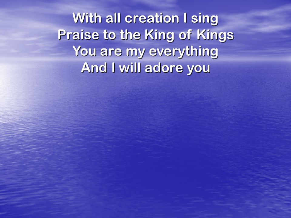 With all creation I sing Praise to the King of Kings You are my everything And I will adore you