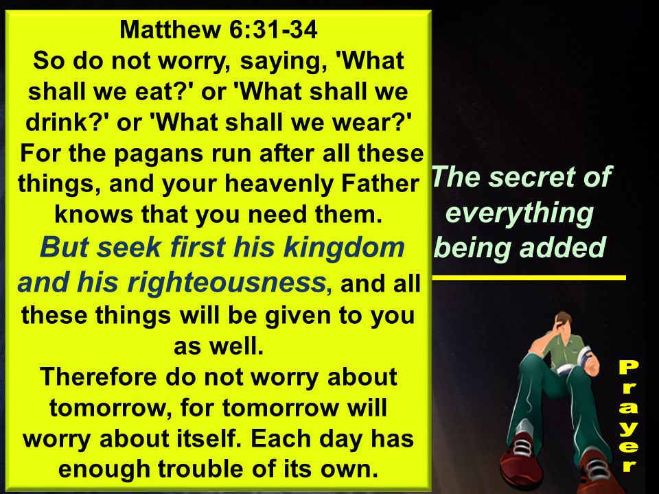 Something Jesus taught We are to seek the Kingdom The secret of everything being added Matthew 6:31-34 So do not worry, saying, What shall we eat or What shall we drink or What shall we wear For the pagans run after all these things, and your heavenly Father knows that you need them.