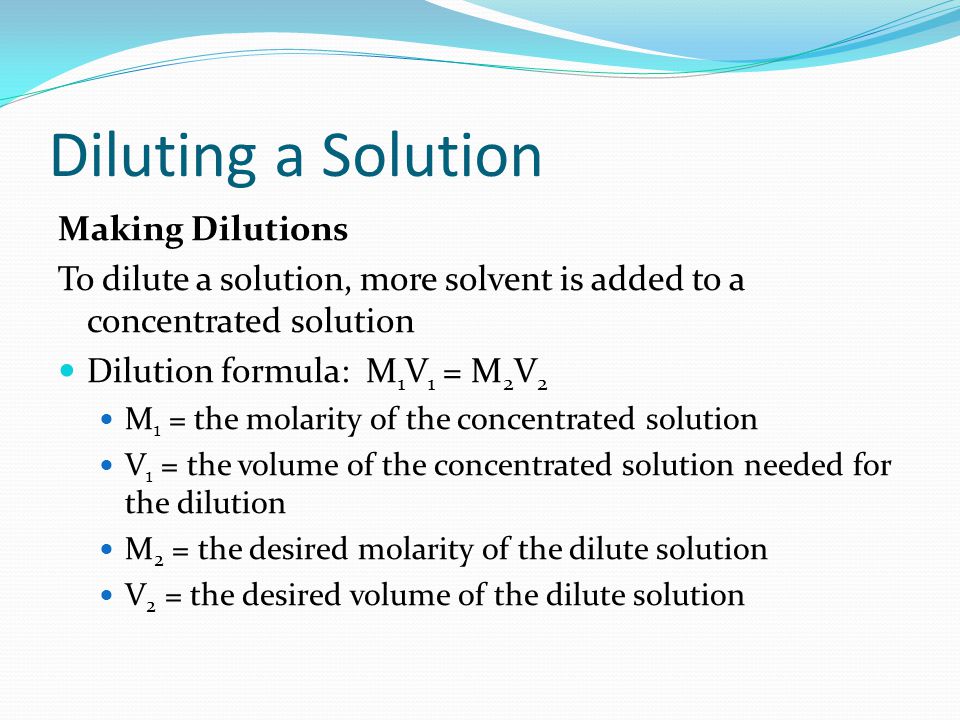 Diluting a Solution Making Dilutions To dilute a solution, more solvent is added to a concentrated solution Dilution formula: M 1 V 1 = M 2 V 2 M 1 = the molarity of the concentrated solution V 1 = the volume of the concentrated solution needed for the dilution M 2 = the desired molarity of the dilute solution V 2 = the desired volume of the dilute solution