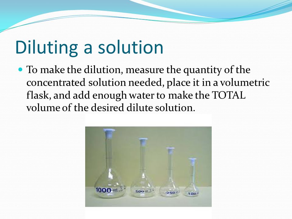 Diluting a solution To make the dilution, measure the quantity of the concentrated solution needed, place it in a volumetric flask, and add enough water to make the TOTAL volume of the desired dilute solution.