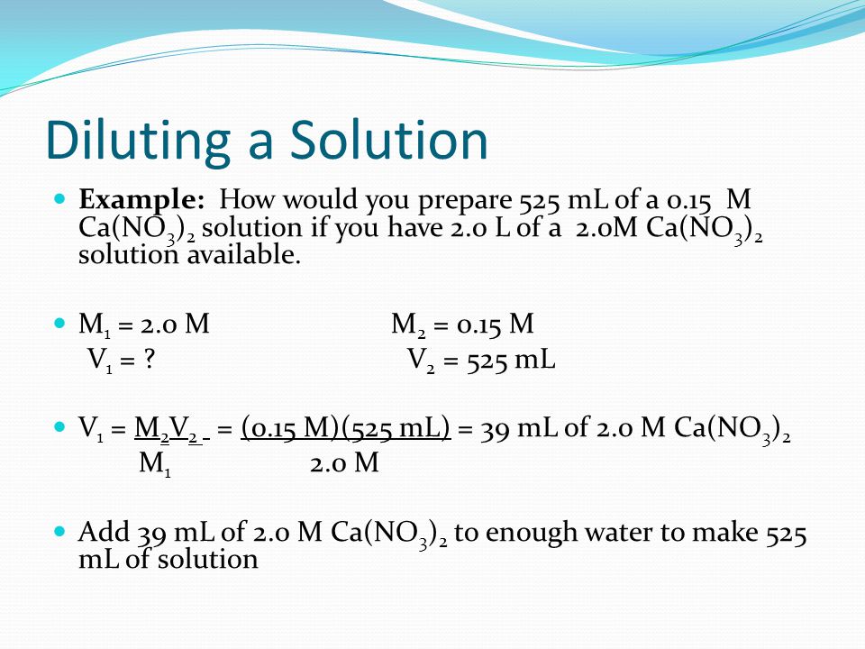 Diluting a Solution Example: How would you prepare 525 mL of a 0.15 M Ca(NO 3 ) 2 solution if you have 2.0 L of a 2.0M Ca(NO 3 ) 2 solution available.