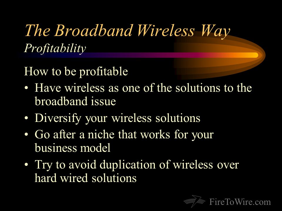 FireToWire.com The Broadband Wireless Way Profitability How to be profitable Have wireless as one of the solutions to the broadband issue Diversify your wireless solutions Go after a niche that works for your business model Try to avoid duplication of wireless over hard wired solutions