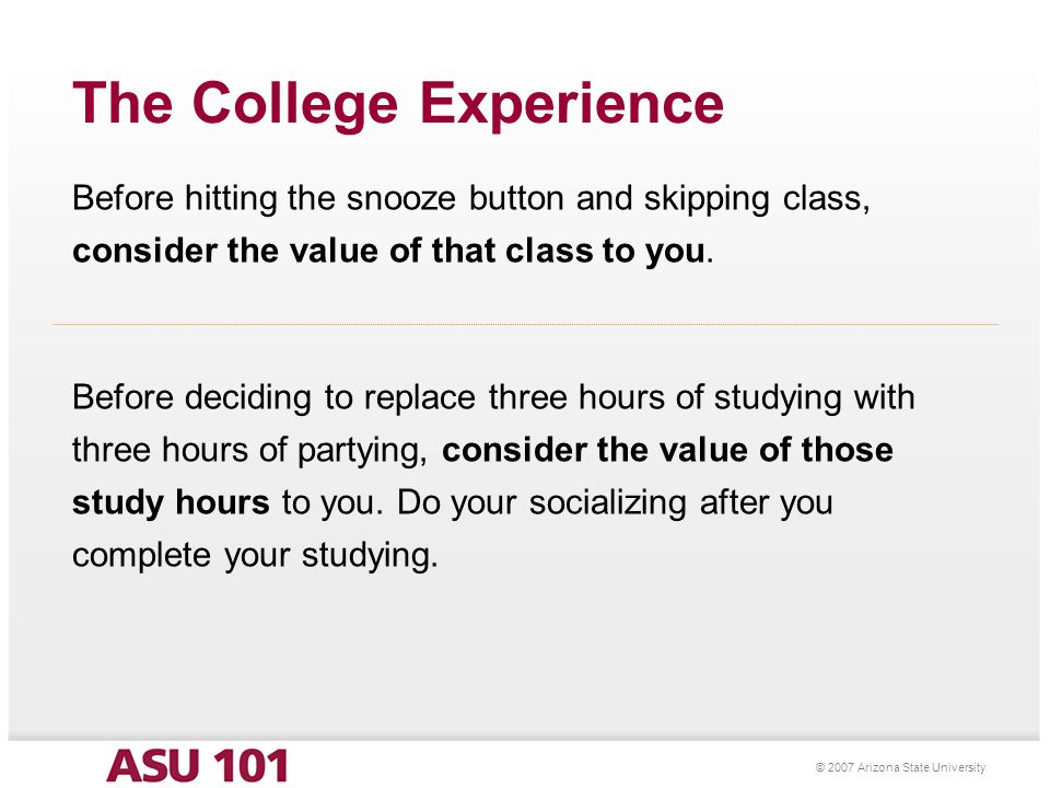 © 2007 Arizona State University The College Experience Before hitting the snooze button and skipping class, consider the value of that class to you.