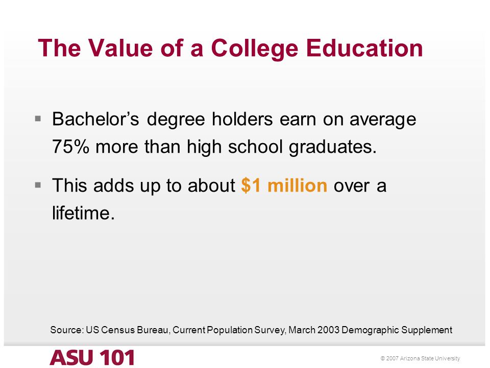 © 2007 Arizona State University The Value of a College Education  Bachelor’s degree holders earn on average 75% more than high school graduates.
