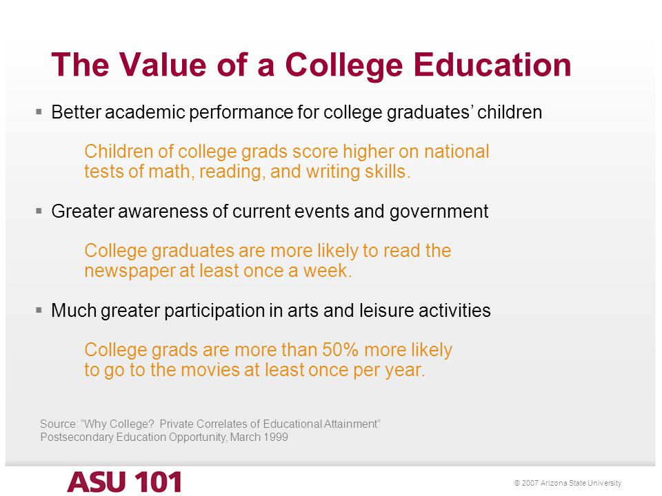 © 2007 Arizona State University The Value of a College Education  Better academic performance for college graduates’ children Children of college grads score higher on national tests of math, reading, and writing skills.