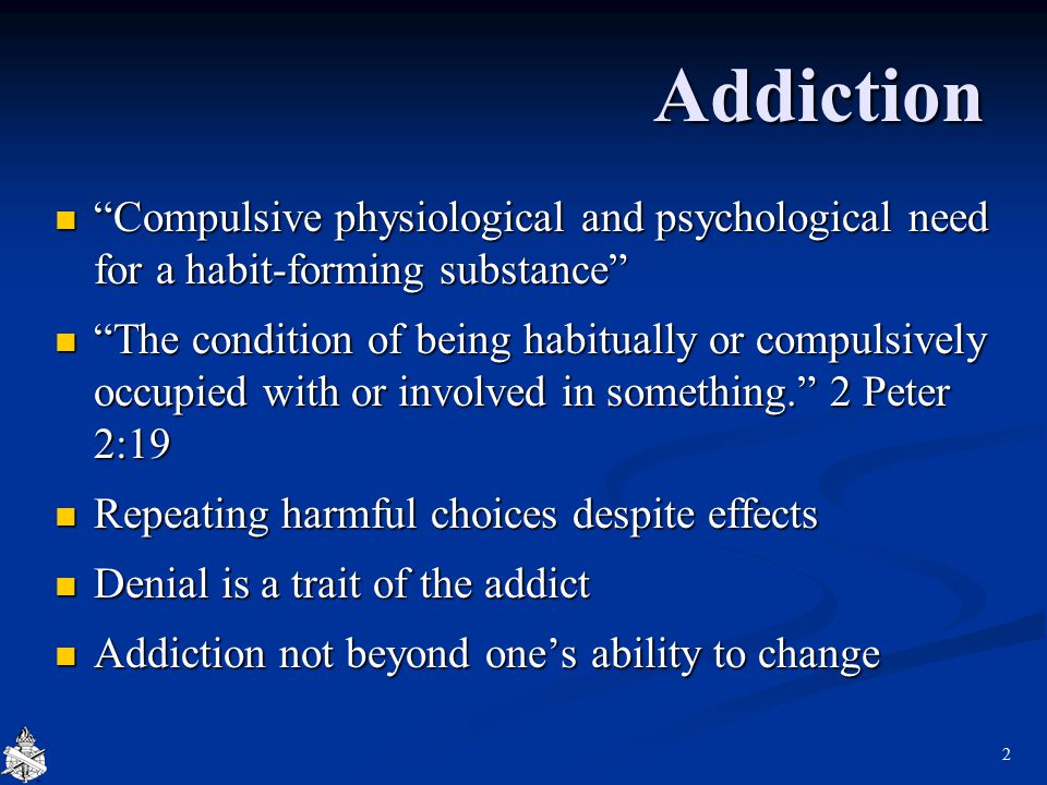 Addiction Compulsive physiological and psychological need for a habit-forming substance Compulsive physiological and psychological need for a habit-forming substance The condition of being habitually or compulsively occupied with or involved in something. 2 Peter 2:19 The condition of being habitually or compulsively occupied with or involved in something. 2 Peter 2:19 Repeating harmful choices despite effects Repeating harmful choices despite effects Denial is a trait of the addict Denial is a trait of the addict Addiction not beyond one’s ability to change Addiction not beyond one’s ability to change 2