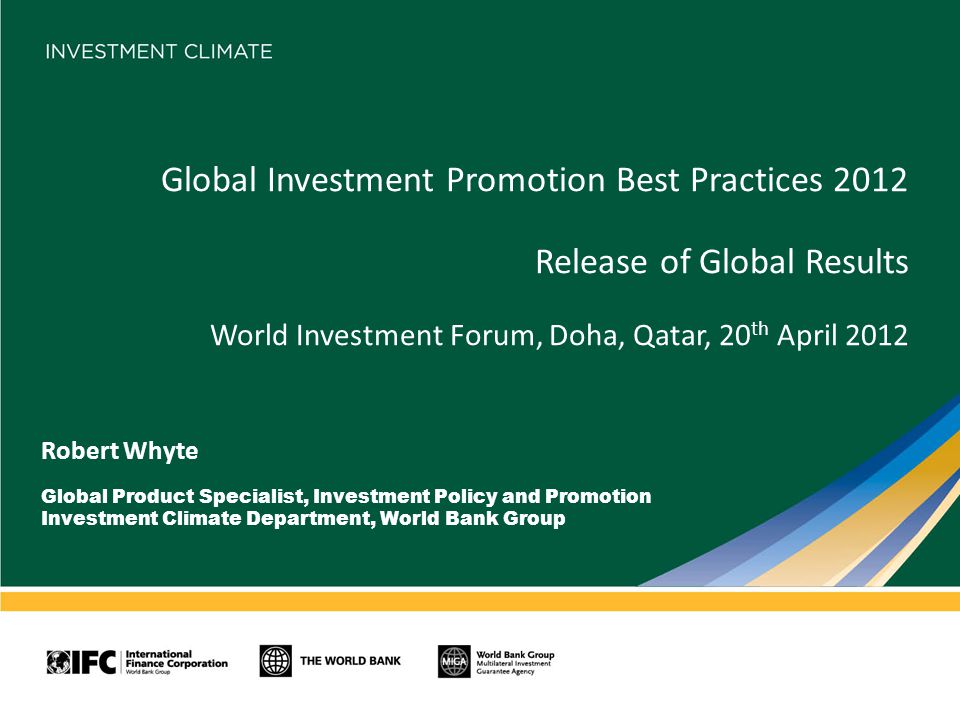 Global Investment Promotion Best Practices 2012 Release of Global Results World Investment Forum, Doha, Qatar, 20 th April 2012 Robert Whyte Global Product Specialist, Investment Policy and Promotion Investment Climate Department, World Bank Group