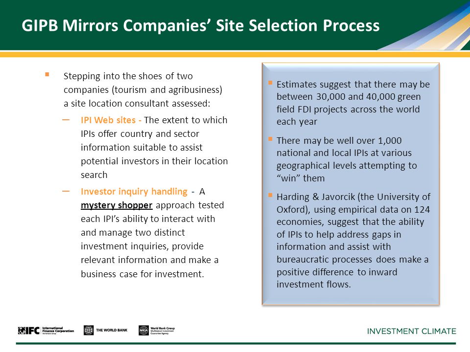 GIPB Mirrors Companies’ Site Selection Process  Stepping into the shoes of two companies (tourism and agribusiness) a site location consultant assessed: – IPI Web sites - The extent to which IPIs offer country and sector information suitable to assist potential investors in their location search – Investor inquiry handling - A mystery shopper approach tested each IPI’s ability to interact with and manage two distinct investment inquiries, provide relevant information and make a business case for investment.