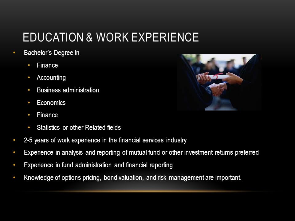 EDUCATION & WORK EXPERIENCE Bachelor’s Degree in Finance Accounting Business administration Economics Finance Statistics or other Related fields 2-5 years of work experience in the financial services industry Experience in analysis and reporting of mutual fund or other investment returns preferred Experience in fund administration and financial reporting Knowledge of options pricing, bond valuation, and risk management are important.