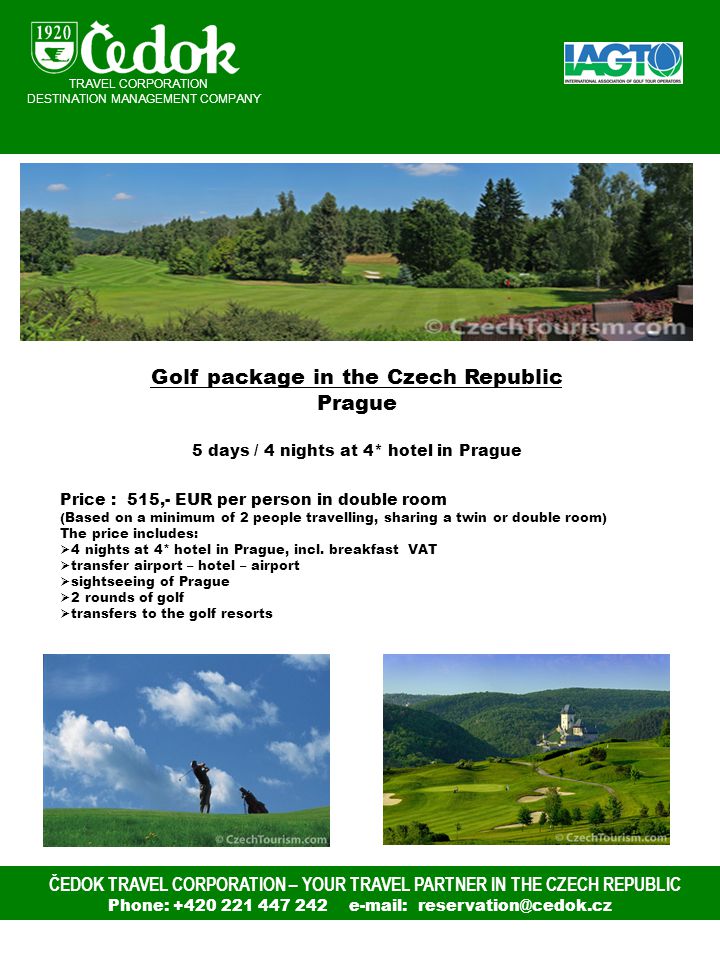 ČEDOK TRAVEL CORPORATION – YOUR TRAVEL PARTNER IN THE CZECH REPUBLIC Phone: TRAVEL CORPORATION DESTINATION MANAGEMENT COMPANY Golf package in the Czech Republic Prague 5 days / 4 nights at 4* hotel in Prague Price : 515,- EUR per person in double room (Based on a minimum of 2 people travelling, sharing a twin or double room) The price includes:  4 nights at 4* hotel in Prague, incl.