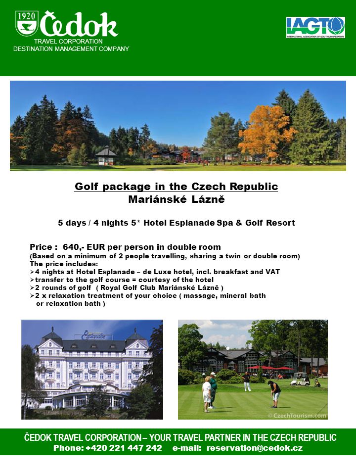 ČEDOK TRAVEL CORPORATION – YOUR TRAVEL PARTNER IN THE CZECH REPUBLIC Phone: Golf package in the Czech Republic Mariánské Lázně 5 days / 4 nights 5* Hotel Esplanade Spa & Golf Resort Price : 640,- EUR per person in double room (Based on a minimum of 2 people travelling, sharing a twin or double room) The price includes:  4 nights at Hotel Esplanade – de Luxe hotel, incl.