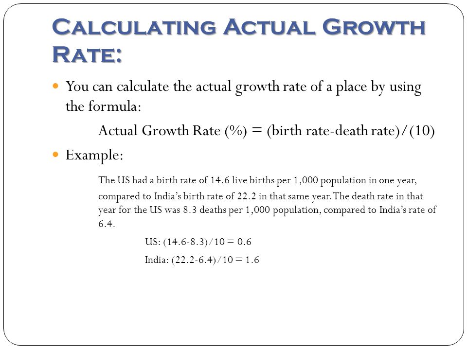 Calculating Actual Growth Rate: You can calculate the actual growth rate of a place by using the formula: Actual Growth Rate (%) = (birth rate-death rate)/(10) Example: The US had a birth rate of 14.6 live births per 1,000 population in one year, compared to India’s birth rate of 22.2 in that same year.