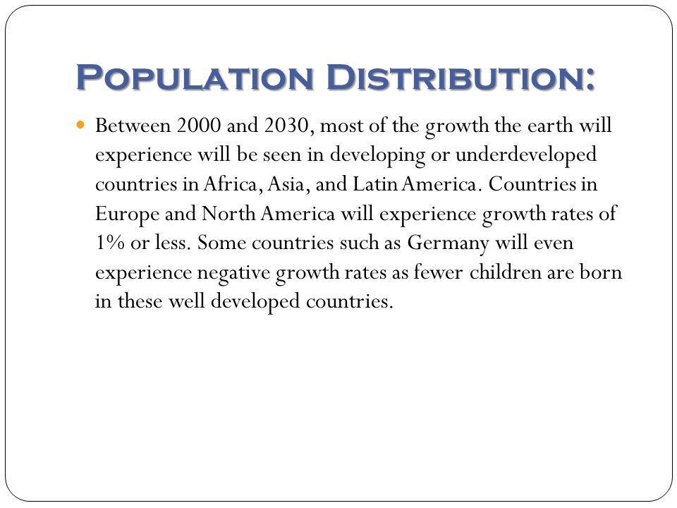 Population Distribution: Between 2000 and 2030, most of the growth the earth will experience will be seen in developing or underdeveloped countries in Africa, Asia, and Latin America.