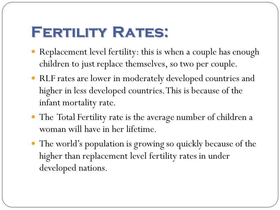 Fertility Rates: Replacement level fertility: this is when a couple has enough children to just replace themselves, so two per couple.