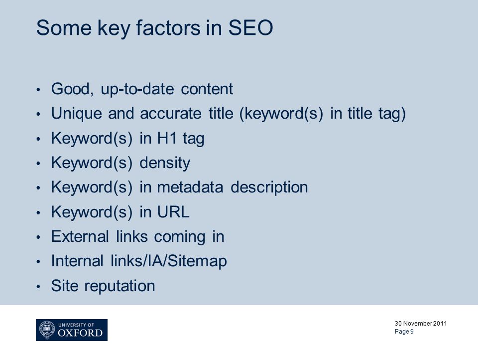 Some key factors in SEO Good, up-to-date content Unique and accurate title (keyword(s) in title tag) Keyword(s) in H1 tag Keyword(s) density Keyword(s) in metadata description Keyword(s) in URL External links coming in Internal links/IA/Sitemap Site reputation 30 November 2011 Page 9