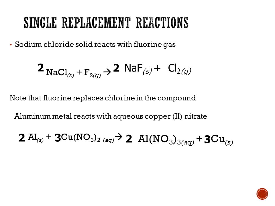 Sodium chloride solid reacts with fluorine gas NaCl (s) + F 2(g)  Note that fluorine replaces chlorine in the compound NaF (s) + Cl 2(g) 2 2 Aluminum metal reacts with aqueous copper (II) nitrate Al (s) + Cu(NO 3 ) 2 (aq)  Al(NO 3 ) 3(aq) + Cu (s)
