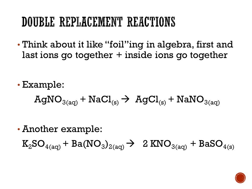 Think about it like foil ing in algebra, first and last ions go together + inside ions go together Example: AgNO 3(aq) + NaCl (s)  AgCl (s) + NaNO 3(aq) Another example: K 2 SO 4(aq) + Ba(NO 3 ) 2(aq)  2 KNO 3(aq) + BaSO 4(s)