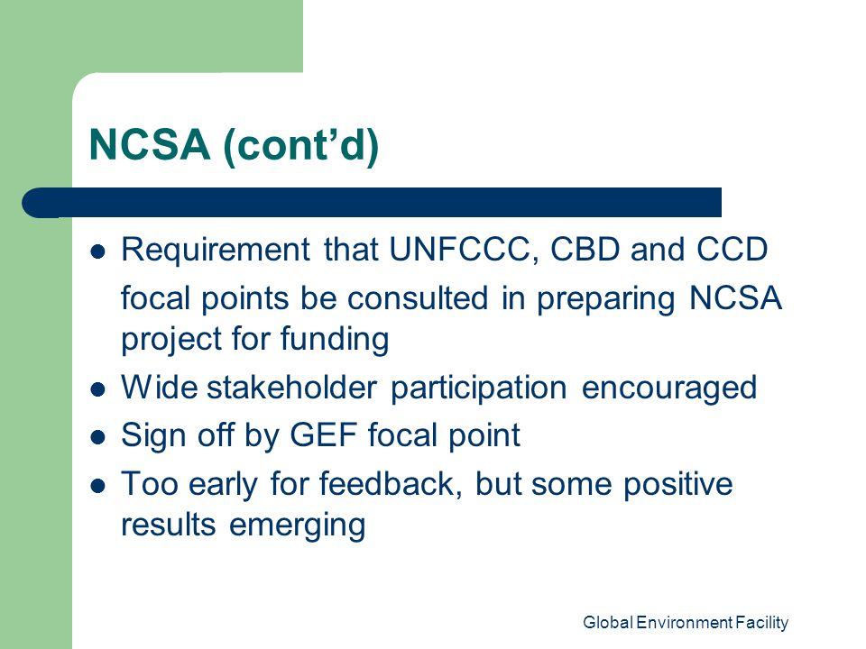 Global Environment Facility NCSA (cont’d) Requirement that UNFCCC, CBD and CCD focal points be consulted in preparing NCSA project for funding Wide stakeholder participation encouraged Sign off by GEF focal point Too early for feedback, but some positive results emerging