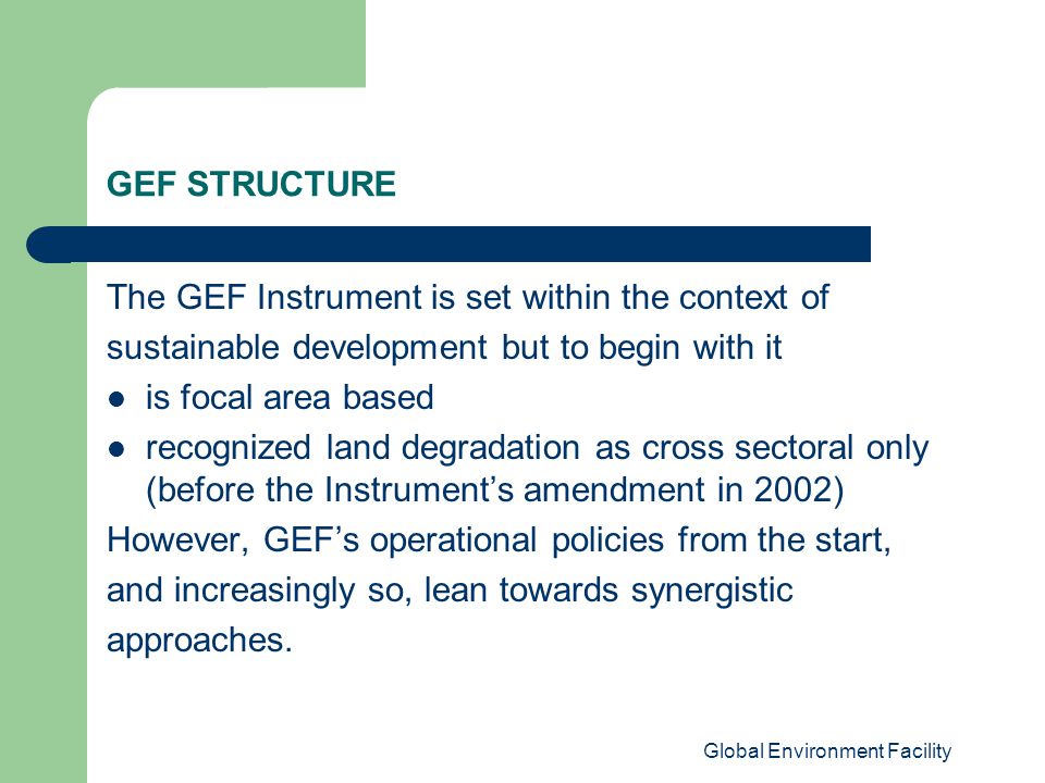 Global Environment Facility GEF STRUCTURE The GEF Instrument is set within the context of sustainable development but to begin with it is focal area based recognized land degradation as cross sectoral only (before the Instrument’s amendment in 2002) However, GEF’s operational policies from the start, and increasingly so, lean towards synergistic approaches.