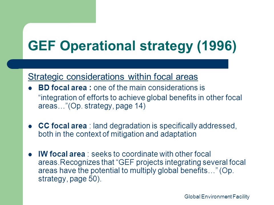 Global Environment Facility GEF Operational strategy (1996) Strategic considerations within focal areas BD focal area : one of the main considerations is integration of efforts to achieve global benefits in other focal areas… (Op.