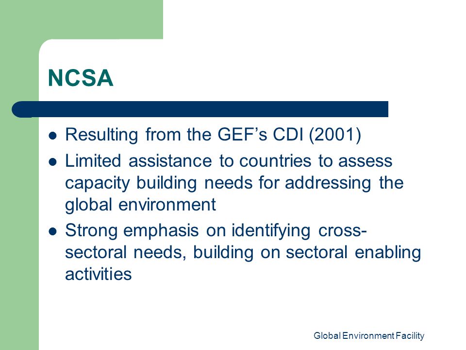 Global Environment Facility NCSA Resulting from the GEF’s CDI (2001) Limited assistance to countries to assess capacity building needs for addressing the global environment Strong emphasis on identifying cross- sectoral needs, building on sectoral enabling activities