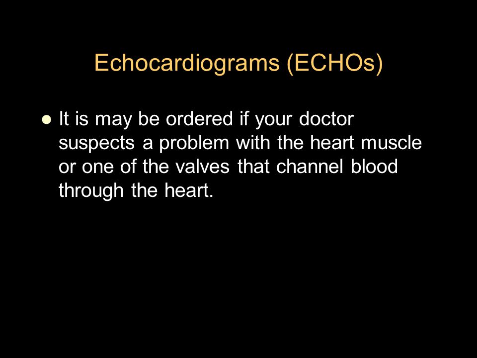 Echocardiograms (ECHOs) It is may be ordered if your doctor suspects a problem with the heart muscle or one of the valves that channel blood through the heart.