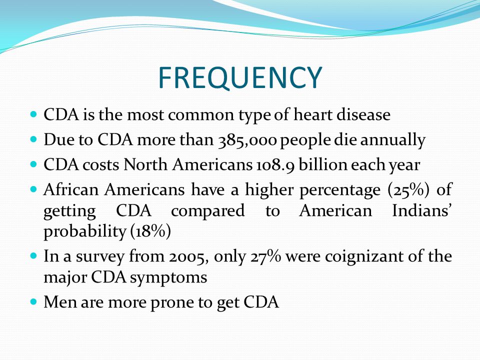 FREQUENCY CDA is the most common type of heart disease Due to CDA more than 385,000 people die annually CDA costs North Americans billion each year African Americans have a higher percentage (25%) of getting CDA compared to American Indians’ probability (18%) In a survey from 2005, only 27% were coignizant of the major CDA symptoms Men are more prone to get CDA