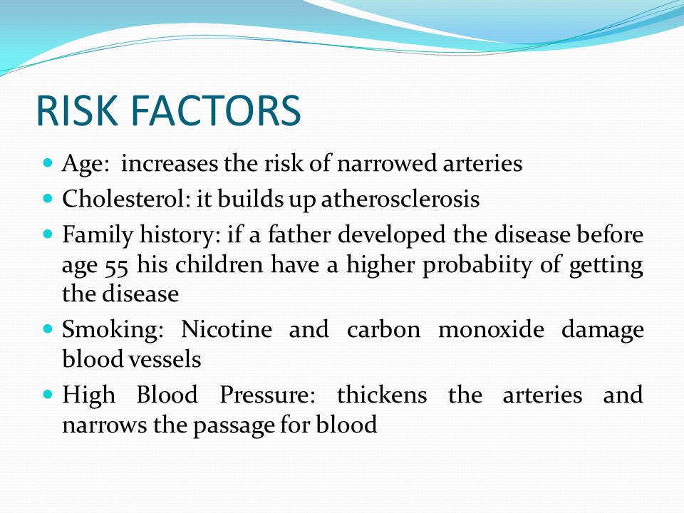 RISK FACTORS Age: increases the risk of narrowed arteries Cholesterol: it builds up atherosclerosis Family history: if a father developed the disease before age 55 his children have a higher probabiity of getting the disease Smoking: Nicotine and carbon monoxide damage blood vessels High Blood Pressure: thickens the arteries and narrows the passage for blood