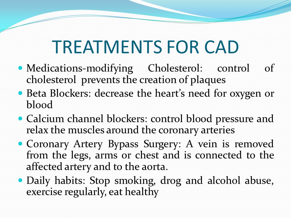 TREATMENTS FOR CAD Medications-modifying Cholesterol: control of cholesterol prevents the creation of plaques Beta Blockers: decrease the heart’s need for oxygen or blood Calcium channel blockers: control blood pressure and relax the muscles around the coronary arteries Coronary Artery Bypass Surgery: A vein is removed from the legs, arms or chest and is connected to the affected artery and to the aorta.