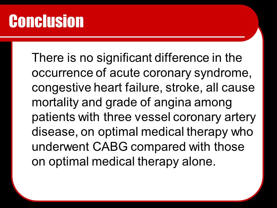Conclusion There is no significant difference in the occurrence of acute coronary syndrome, congestive heart failure, stroke, all cause mortality and grade of angina among patients with three vessel coronary artery disease, on optimal medical therapy who underwent CABG compared with those on optimal medical therapy alone.