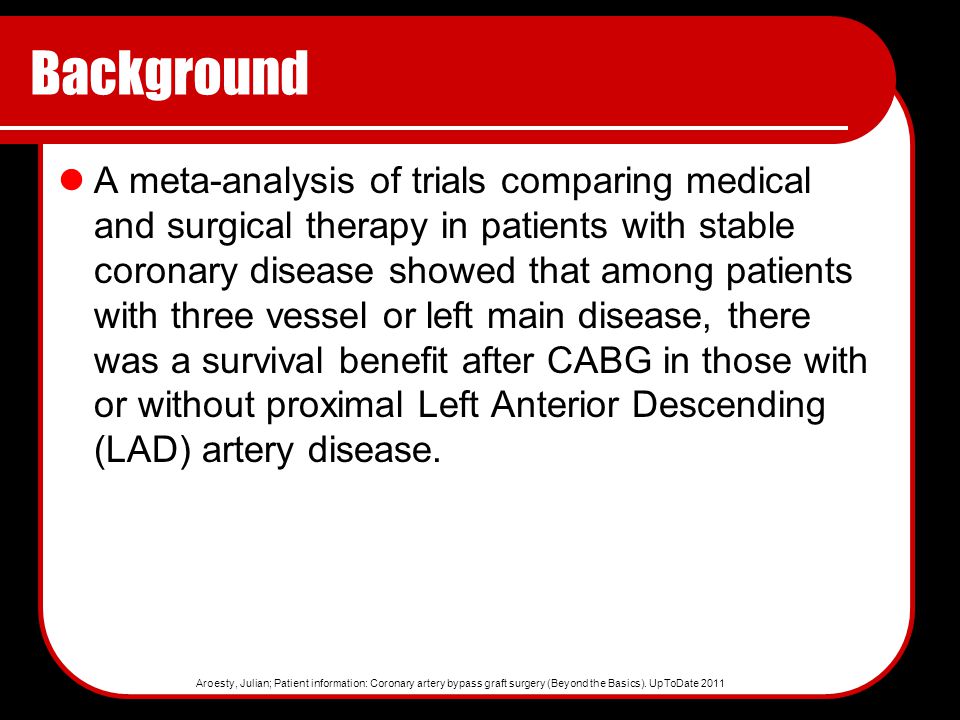 Background A meta-analysis of trials comparing medical and surgical therapy in patients with stable coronary disease showed that among patients with three vessel or left main disease, there was a survival benefit after CABG in those with or without proximal Left Anterior Descending (LAD) artery disease.