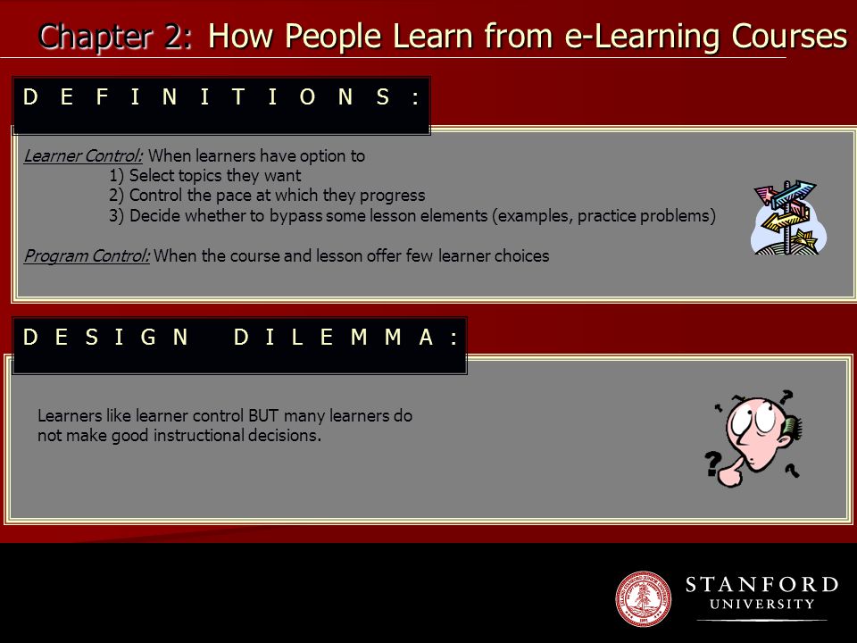 Chapter 2: How People Learn from e-Learning Courses Learner Control: When learners have option to 1) Select topics they want 2) Control the pace at which they progress 3) Decide whether to bypass some lesson elements (examples, practice problems) Program Control: When the course and lesson offer few learner choices Learners like learner control BUT many learners do not make good instructional decisions.