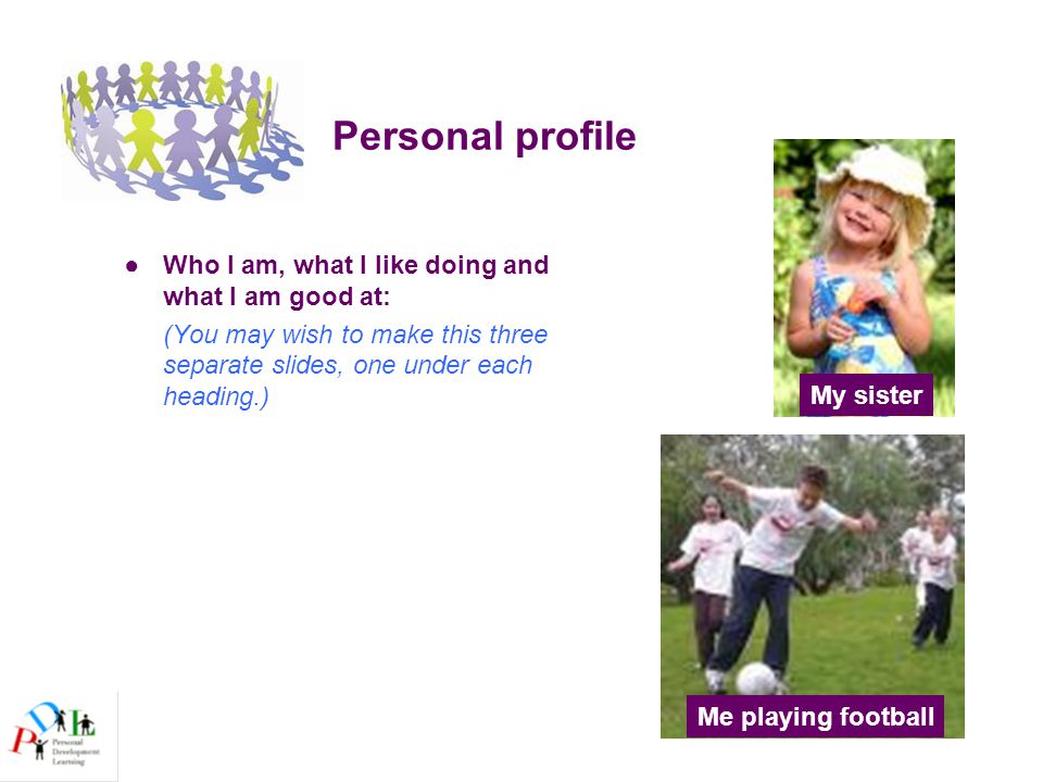 Personal profile ●Who I am, what I like doing and what I am good at: (You may wish to make this three separate slides, one under each heading.) My sister Me playing football