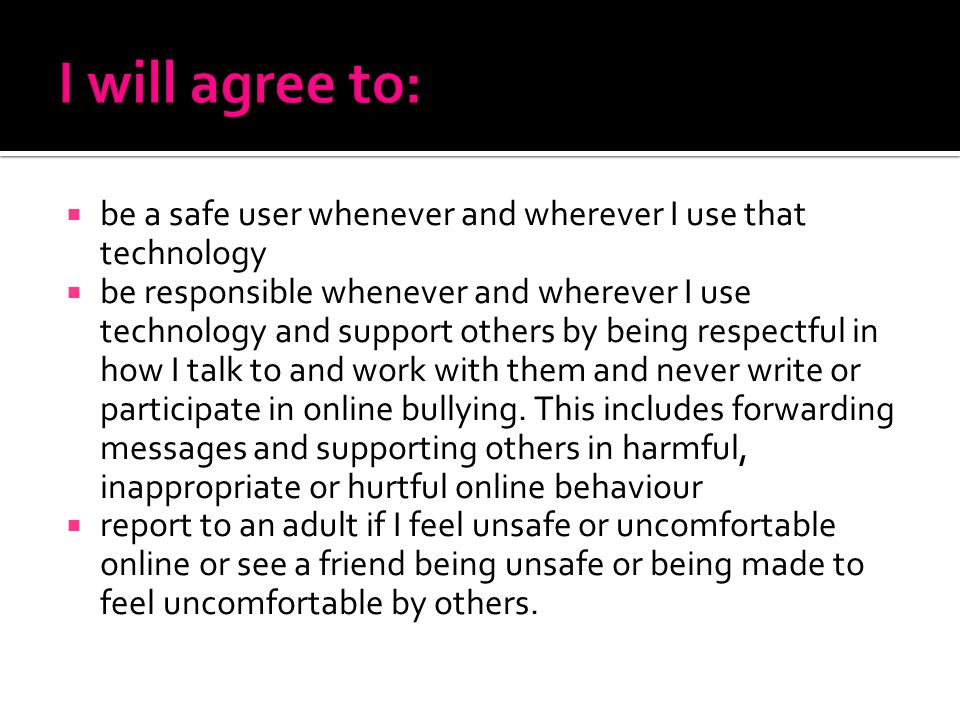  be a safe user whenever and wherever I use that technology  be responsible whenever and wherever I use technology and support others by being respectful in how I talk to and work with them and never write or participate in online bullying.