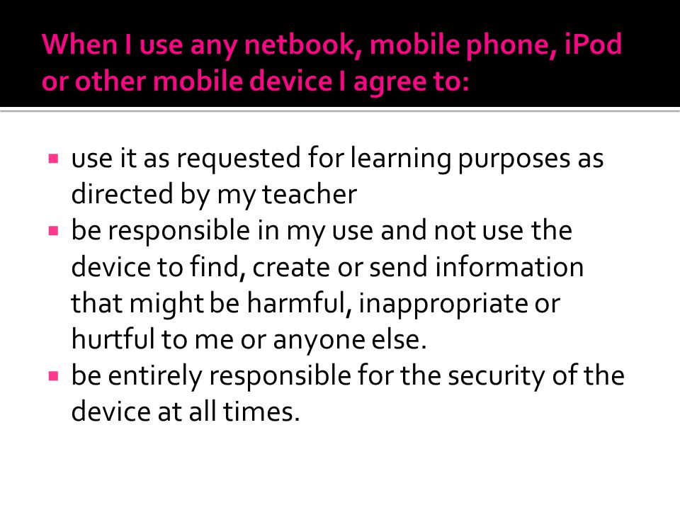  use it as requested for learning purposes as directed by my teacher  be responsible in my use and not use the device to find, create or send information that might be harmful, inappropriate or hurtful to me or anyone else.