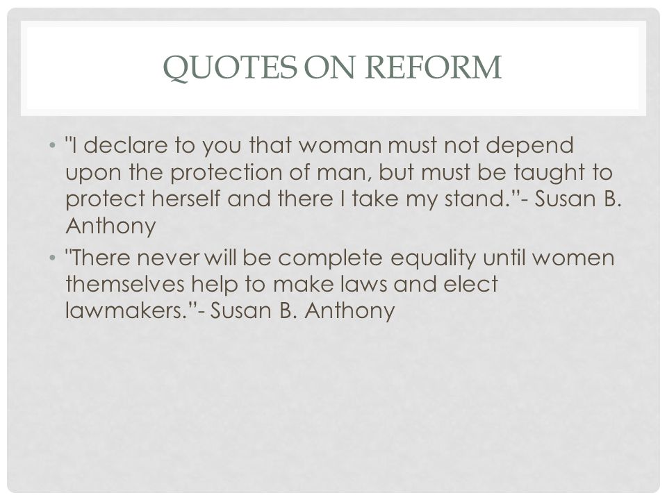 QUOTES ON REFORM I declare to you that woman must not depend upon the protection of man, but must be taught to protect herself and there I take my stand. - Susan B.
