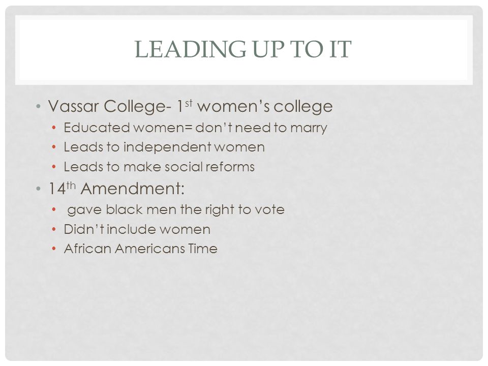 LEADING UP TO IT Vassar College- 1 st women’s college Educated women= don’t need to marry Leads to independent women Leads to make social reforms 14 th Amendment: gave black men the right to vote Didn’t include women African Americans Time