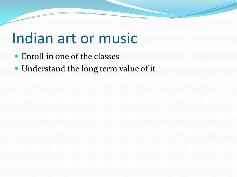Indian art or music Enroll in one of the classes Understand the long term value of it
