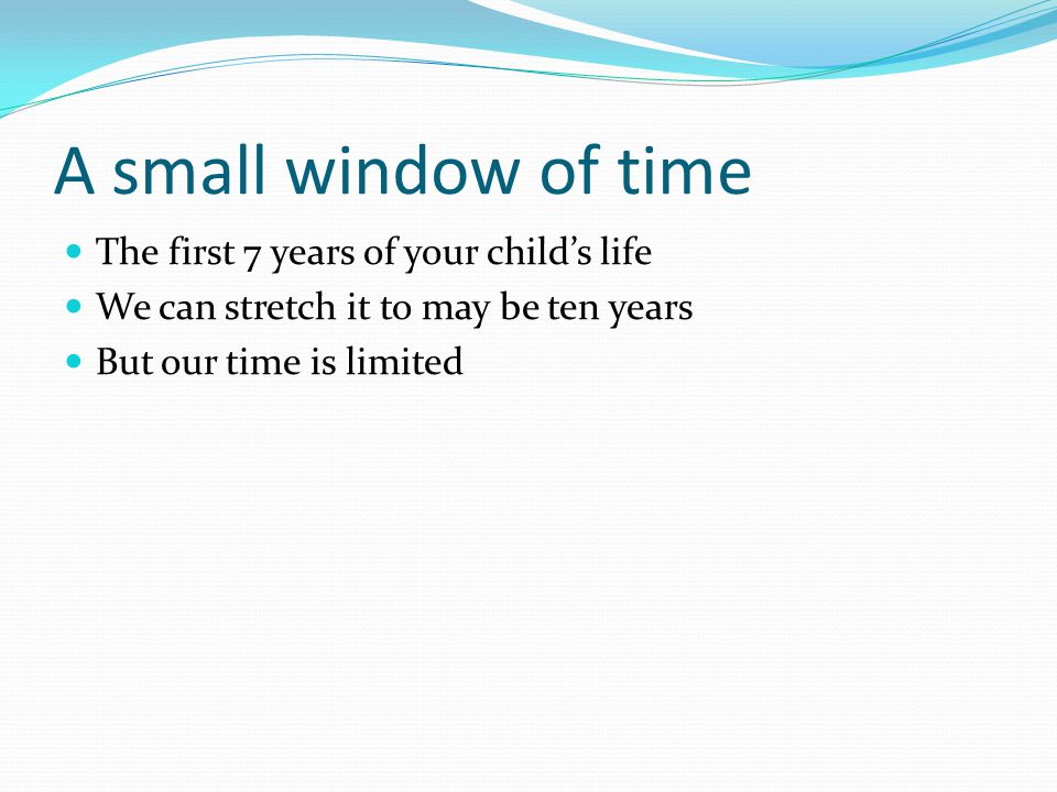 A small window of time The first 7 years of your child’s life We can stretch it to may be ten years But our time is limited