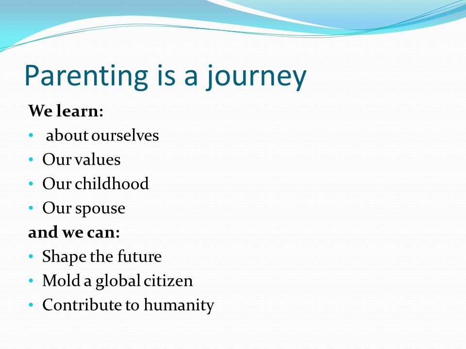 Parenting is a journey We learn: about ourselves Our values Our childhood Our spouse and we can: Shape the future Mold a global citizen Contribute to humanity
