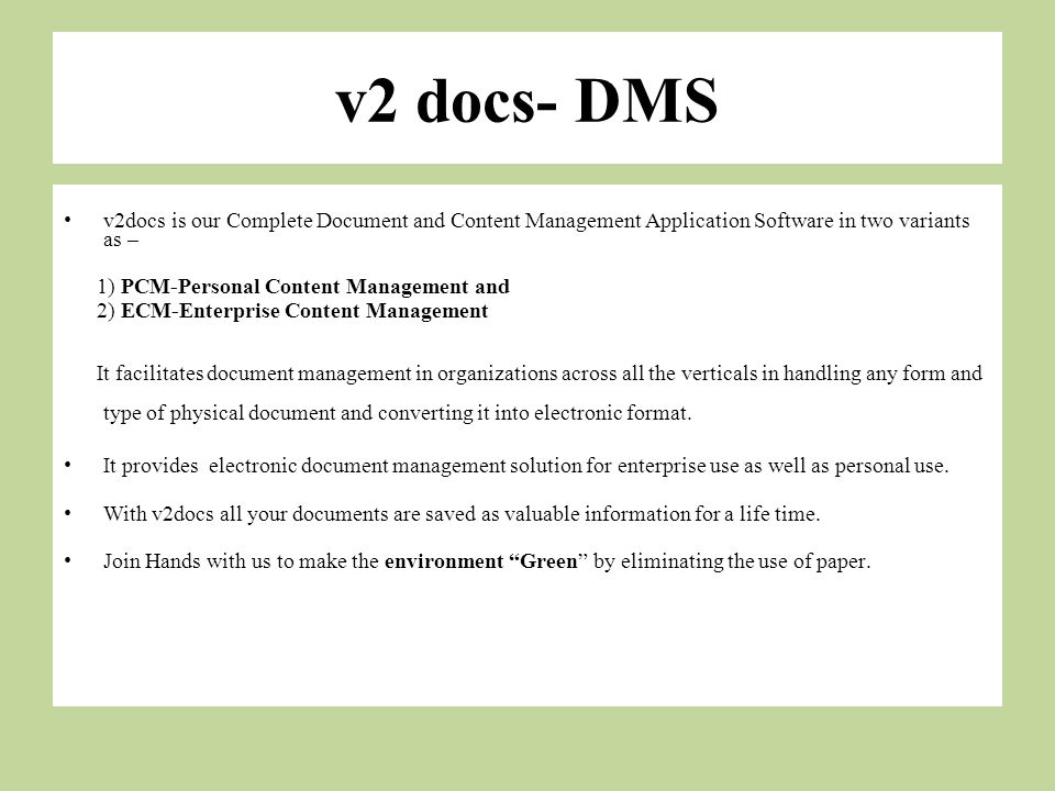 v2 docs- DMS v2docs is our Complete Document and Content Management Application Software in two variants as – 1) PCM-Personal Content Management and 2) ECM-Enterprise Content Management It facilitates document management in organizations across all the verticals in handling any form and type of physical document and converting it into electronic format.